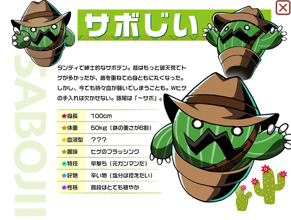 ダンディで紳士的なサボテン。昔はもっと破天荒でトゲが多かったが、歳を重ねて心身ともに丸くなった。しかし、今でも時々血が騒いでしまうことも。Wヒゲの手入れは欠かせない。語尾は「〜サボ」。