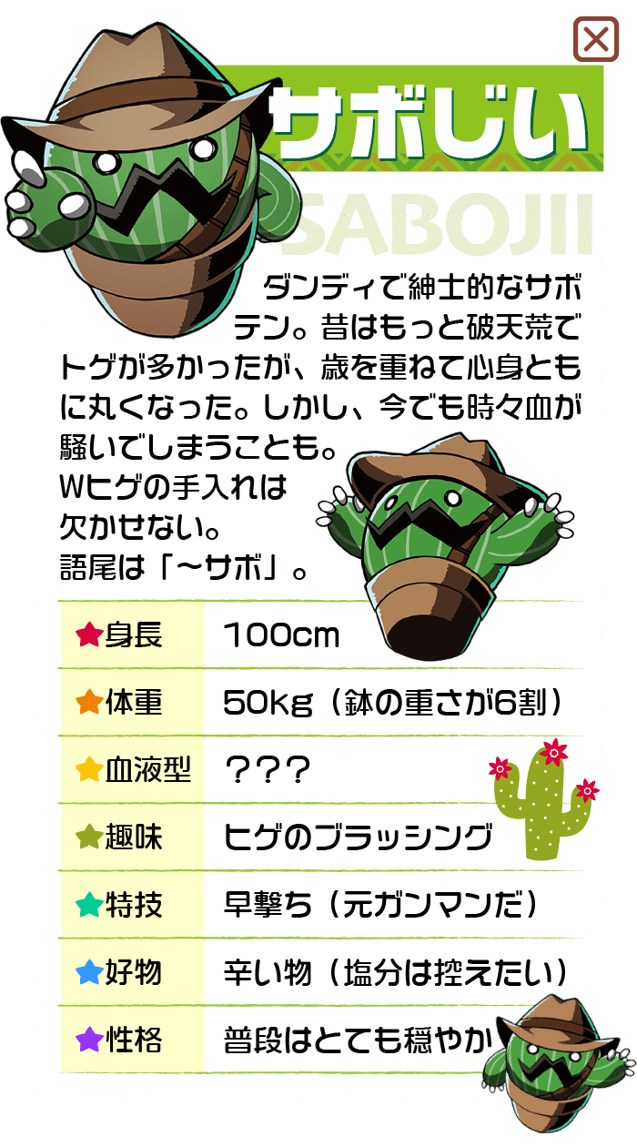 ダンディで紳士的なサボテン。昔はもっと破天荒でトゲが多かったが、歳を重ねて心身ともに丸くなった。しかし、今でも時々地が騒いでしまうことも。Wヒゲの手入れは欠かせない。語尾は「〜サボ」。